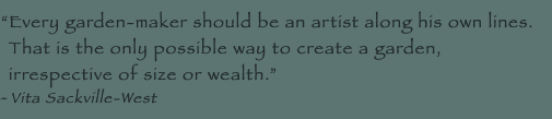 Every garden-maker should be an artist along his own lines. That is the only possible way to create a garden, irrespective of size or wealth. - Vita Sackville-West